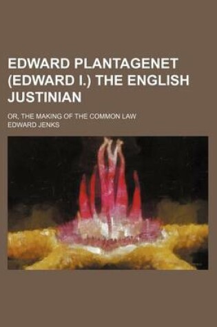 Cover of Edward Plantagenet (Edward I.) the English Justinian; Or, the Making of the Common Law