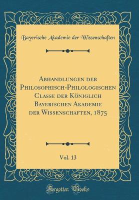 Book cover for Abhandlungen der Philosophisch-Philologischen Classe der Königlich Bayerischen Akademie der Wissenschaften, 1875, Vol. 13 (Classic Reprint)