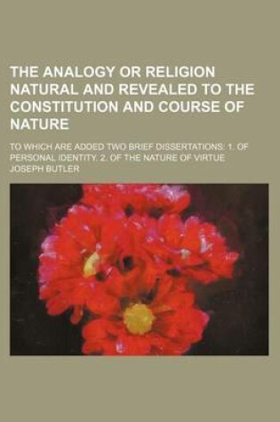 Cover of The Analogy or Religion Natural and Revealed to the Constitution and Course of Nature; To Which Are Added Two Brief Dissertations 1. of Personal Identity. 2. of the Nature of Virtue