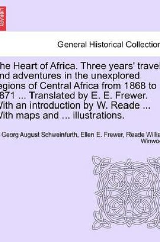 Cover of The Heart of Africa. Three Years' Travels and Adventures in the Unexplored Regions of Central Africa from 1868 to 1871 ... Translated by E. E. Frewer. with an Introduction by W. Reade ... with Maps and ... Illustrations. Vol. I