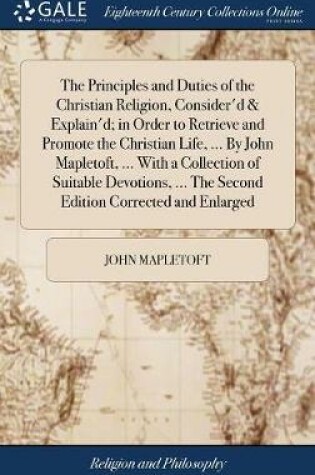 Cover of The Principles and Duties of the Christian Religion, Consider'd & Explain'd; In Order to Retrieve and Promote the Christian Life, ... by John Mapletoft, ... with a Collection of Suitable Devotions, ... the Second Edition Corrected and Enlarged