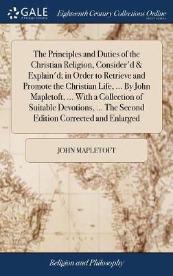 Book cover for The Principles and Duties of the Christian Religion, Consider'd & Explain'd; In Order to Retrieve and Promote the Christian Life, ... by John Mapletoft, ... with a Collection of Suitable Devotions, ... the Second Edition Corrected and Enlarged