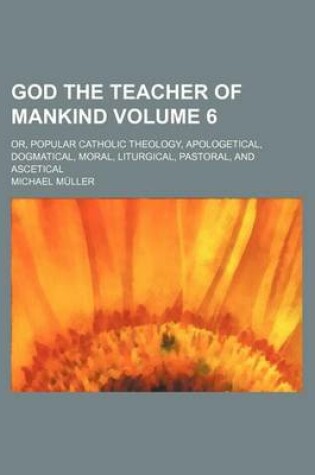 Cover of God the Teacher of Mankind Volume 6; Or, Popular Catholic Theology, Apologetical, Dogmatical, Moral, Liturgical, Pastoral, and Ascetical