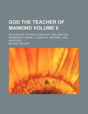 Book cover for God the Teacher of Mankind Volume 6; Or, Popular Catholic Theology, Apologetical, Dogmatical, Moral, Liturgical, Pastoral, and Ascetical