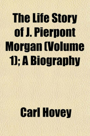 Cover of The Life Story of J. Pierpont Morgan (Volume 1); A Biography