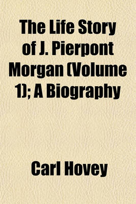 Book cover for The Life Story of J. Pierpont Morgan (Volume 1); A Biography