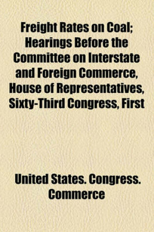 Cover of Freight Rates on Coal; Hearings Before the Committee on Interstate and Foreign Commerce, House of Representatives, Sixty-Third Congress, First