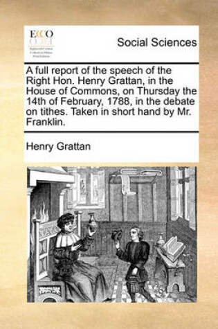 Cover of A full report of the speech of the Right Hon. Henry Grattan, in the House of Commons, on Thursday the 14th of February, 1788, in the debate on tithes. Taken in short hand by Mr. Franklin.