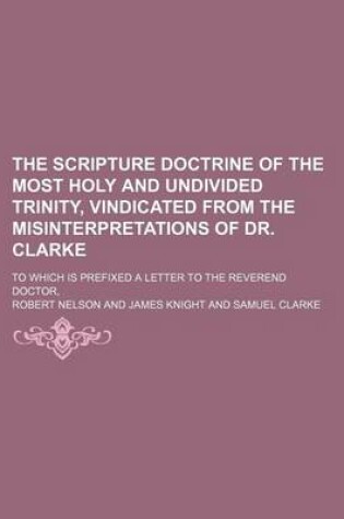 Cover of The Scripture Doctrine of the Most Holy and Undivided Trinity, Vindicated from the Misinterpretations of Dr. Clarke; To Which Is Prefixed a Letter to the Reverend Doctor,