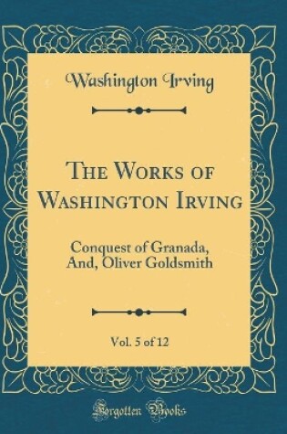 Cover of The Works of Washington Irving, Vol. 5 of 12: Conquest of Granada, And, Oliver Goldsmith (Classic Reprint)