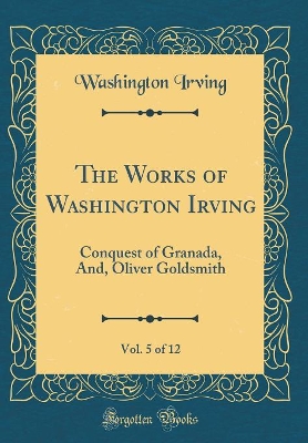 Book cover for The Works of Washington Irving, Vol. 5 of 12: Conquest of Granada, And, Oliver Goldsmith (Classic Reprint)