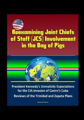 Book cover for Reexamining Joint Chiefs of Staff (JCS) Involvement in the Bay of Pigs - President Kennedy's Unrealistic Expectations for the CIA Invasion of Castro's Cuba, Reviews of the Trinidad and Zapata Plans