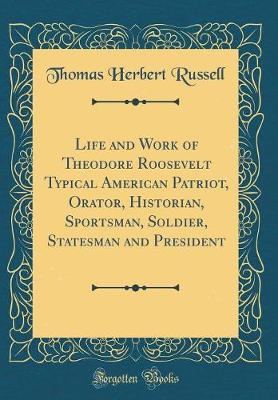 Book cover for Life and Work of Theodore Roosevelt Typical American Patriot, Orator, Historian, Sportsman, Soldier, Statesman and President (Classic Reprint)