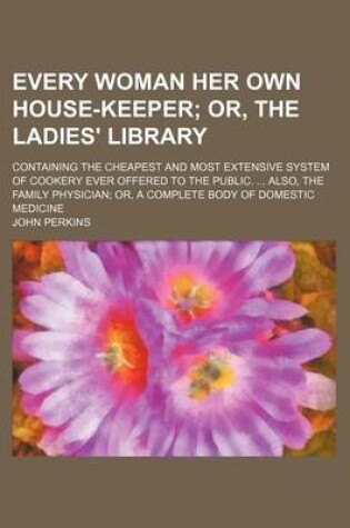 Cover of Every Woman Her Own House-Keeper; Or, the Ladies' Library. Containing the Cheapest and Most Extensive System of Cookery Ever Offered to the Public. Also, the Family Physician Or, a Complete Body of Domestic Medicine