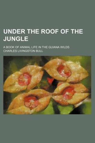 Cover of Under the Roof of the Jungle; A Book of Animal Life in the Guiana Wilds