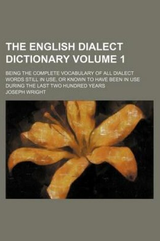 Cover of The English Dialect Dictionary Volume 1; Being the Complete Vocabulary of All Dialect Words Still in Use, or Known to Have Been in Use During the Last Two Hundred Years