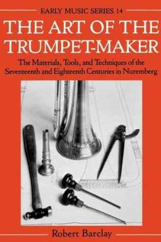 Cover of Art of the Trumpet-Maker, The: The Materials, Tools, and Techniques of the Seventeenth and Eighteenth Centuries in Nuremberg. Early Music Series, Volume 14.