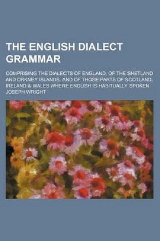 Cover of The English Dialect Grammar; Comprising the Dialects of England, of the Shetland and Orkney Islands, and of Those Parts of Scotland, Ireland & Wales W