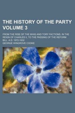 Cover of The History of the Party Volume 3; From the Rise of the Whig and Tory Factions, in the Reign of Charles II, to the Passing of the Reform Bill. A.D. 1972-1832