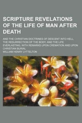 Cover of Scripture Revelations of the Life of Man After Death; And the Christian Doctrines of Descent Into Hell, the Resurrection of the Body, and the Life Everlasting, with Remarks Upon Cremation and Upon Christian Burial