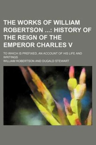 Cover of The Works of William Robertson (Volume 6); History of the Reign of the Emperor Charles V. to Which Is Prefixed, an Account of His Life and Writings