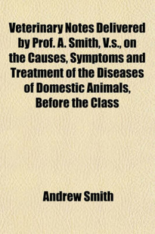 Cover of Veterinary Notes Delivered by Prof. A. Smith, V.S., on the Causes, Symptoms and Treatment of the Diseases of Domestic Animals, Before the Class