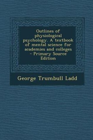 Cover of Outlines of Physiological Psychology. a Textbook of Mental Science for Academies and Colleges - Primary Source Edition