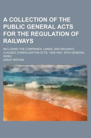 Cover of A Collection of the Public General Acts for the Regulation of Railways; Including the Companies, Lands, and Railways Clauses Consolidation Acts. 1838-1847. with General Index