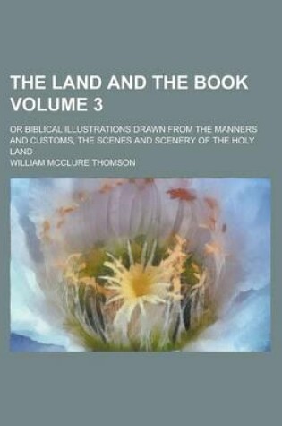 Cover of The Land and the Book; Or Biblical Illustrations Drawn from the Manners and Customs, the Scenes and Scenery of the Holy Land Volume 3