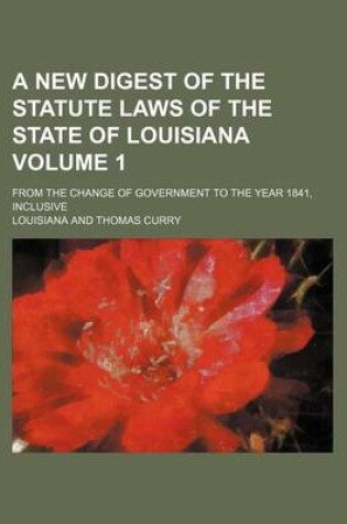 Cover of A New Digest of the Statute Laws of the State of Louisiana Volume 1; From the Change of Government to the Year 1841, Inclusive