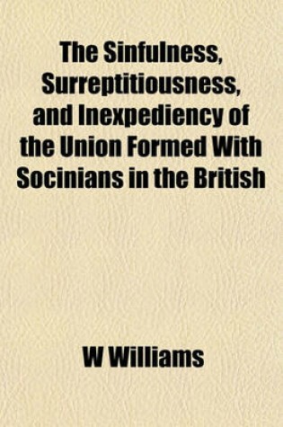 Cover of The Sinfulness, Surreptitiousness, and Inexpediency of the Union Formed with Socinians in the British