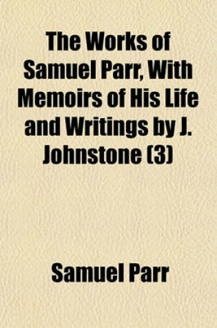 Cover of The Works of Samuel Parr, with Memoirs of His Life and Writings by J. Johnstone Volume 3