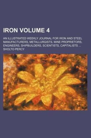 Cover of Iron Volume 4; An Illustrated Weekly Journal for Iron and Steel Manufacturers, Metallurgists, Mine Proprietors, Engineers, Shipbuilders, Scientists, Capitalists