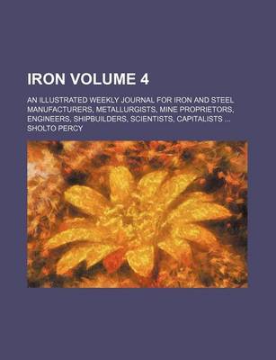 Book cover for Iron Volume 4; An Illustrated Weekly Journal for Iron and Steel Manufacturers, Metallurgists, Mine Proprietors, Engineers, Shipbuilders, Scientists, Capitalists