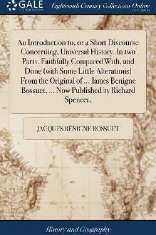 Cover of An Introduction To, or a Short Discourse Concerning, Universal History. in Two Parts. Faithfully Compared With, and Done (with Some Little Alterations) from the Original of ... James Benigne Bossuet, ... Now Published by Richard Spencer,