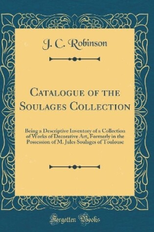 Cover of Catalogue of the Soulages Collection: Being a Descriptive Inventory of a Collection of Works of Decorative Art, Formerly in the Possession of M. Jules Soulages of Toulouse (Classic Reprint)