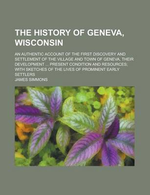 Book cover for The History of Geneva, Wisconsin; An Authentic Account of the First Discovery and Settlement of the Village and Town of Geneva, Their Development ... Present Condition and Resources; With Sketches of the Lives of Prominent Early Settlers