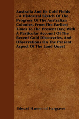 Cover of Australia And Its Gold Fields - A Historical Sketch Of The Progress Of The Australian Colonies, From The Earliest Times To The Present Day; With A Particular Account Of The Recent Gold Discoveries, And Observations On The Present Aspect Of The Land Quest