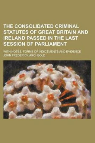 Cover of The Consolidated Criminal Statutes of Great Britain and Ireland Passed in the Last Session of Parliament; With Notes, Forms of Indictments and Evidence