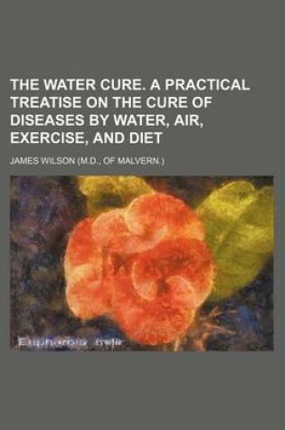 Cover of The Water Cure. a Practical Treatise on the Cure of Diseases by Water, Air, Exercise, and Diet