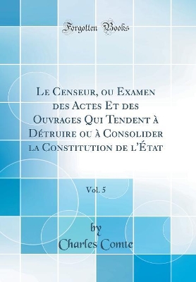 Book cover for Le Censeur, ou Examen des Actes Et des Ouvrages Qui Tendent a Detruire ou a Consolider la Constitution de l'Etat, Vol. 5 (Classic Reprint)