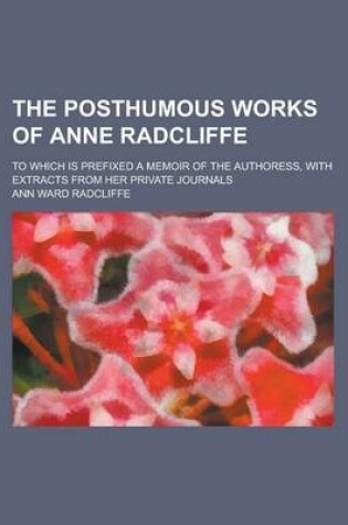 Cover of The Posthumous Works of Anne Radcliffe; To Which Is Prefixed a Memoir of the Authoress, with Extracts from Her Private Journals