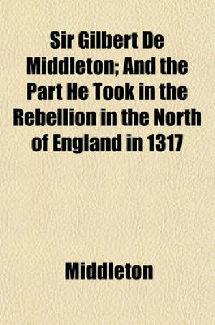 Cover of Sir Gilbert de Middleton; And the Part He Took in the Rebellion in the North of England in 1317