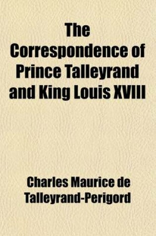 Cover of The Correspondence of Prince Talleyrand and King Louis XVIII Volume 1; During the Congress of Vienna (Hitherto Unpublished)