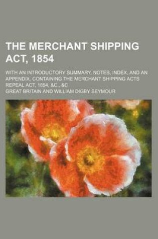 Cover of The Merchant Shipping ACT, 1854; With an Introductory Summary, Notes, Index, and an Appendix, Containing the Merchant Shipping Acts Repeal ACT, 1854, &C., &C