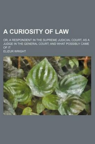 Cover of A Curiosity of Law; Or, a Respondent in the Supreme Judicial Court, as a Judge in the General Court and What Possibly Came of It