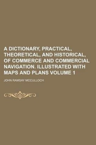 Cover of A Dictionary, Practical, Theoretical, and Historical, of Commerce and Commercial Navigation. Illustrated with Maps and Plans Volume 1