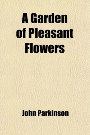 Cover of A Garden of Pleasant Flowers; Being Description of the Most Familiar Garden Flowers Taken from John Parkinson's Famous Paridisi in Sole Paradisus Terristris