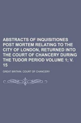 Cover of Abstracts of Inquisitiones Post Mortem Relating to the City of London, Returned Into the Court of Chancery During the Tudor Period Volume 1; V. 15