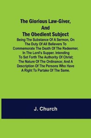 Cover of The Glorious Law-Giver, and the Obedient Subject; Being the Substance of a Sermon, on the Duty of All Believers to Commemorate the Death of the Redeemer, in the Lord's Supper. Intending to Set Forth the Authority of Christ; the Nature of the Ordinance; and a D